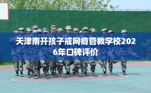 天津南开孩子戒网瘾管教学校2026年口碑评价