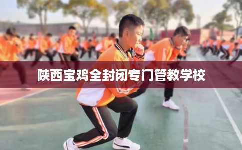 陕西宝鸡全封闭专门管教学校