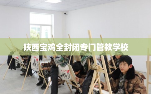 陕西宝鸡全封闭专门管教学校