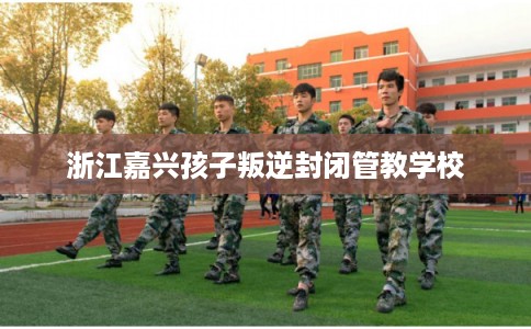 浙江嘉兴孩子叛逆封闭管教学校