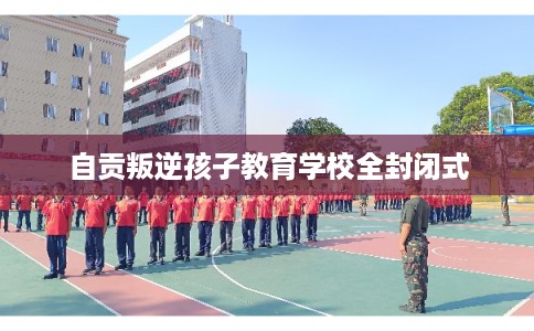 自贡叛逆孩子教育学校全封闭式