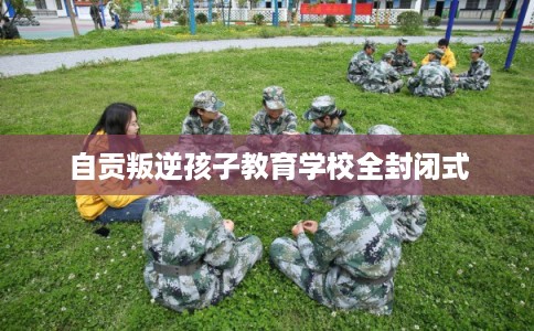 自贡叛逆孩子教育学校全封闭式