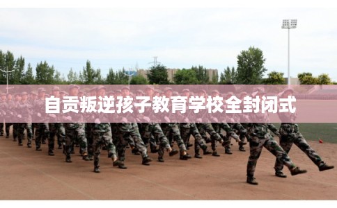 自贡叛逆孩子教育学校全封闭式