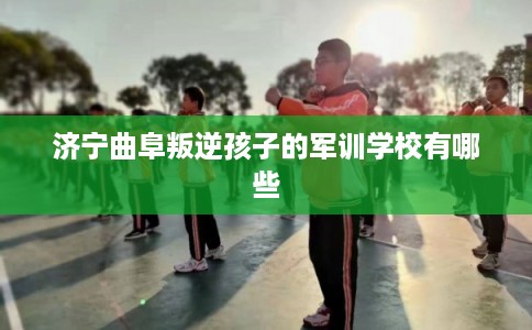 济宁曲阜叛逆孩子的军训学校有哪些