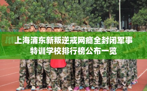 上海浦东新叛逆戒网瘾全封闭军事特训学校排行榜公布一览 上海浦东新叛逆戒网瘾全封闭军事特训学校排行榜公布一览