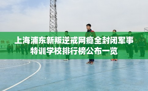 上海浦东新叛逆戒网瘾全封闭军事特训学校排行榜公布一览 上海浦东新叛逆戒网瘾全封闭军事特训学校排行榜公布一览