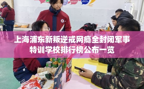 上海浦东新叛逆戒网瘾全封闭军事特训学校排行榜公布一览 上海浦东新叛逆戒网瘾全封闭军事特训学校排行榜公布一览