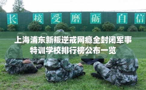 上海浦东新叛逆戒网瘾全封闭军事特训学校排行榜公布一览 上海浦东新叛逆戒网瘾全封闭军事特训学校排行榜公布一览