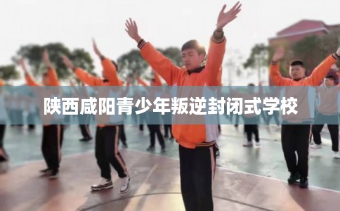 陕西咸阳青少年叛逆封闭式学校 陕西咸阳青少年叛逆封闭式学校