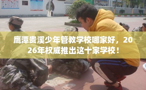 鹰潭贵溪少年管教学校哪家好，2026年权威推出这十家学校！