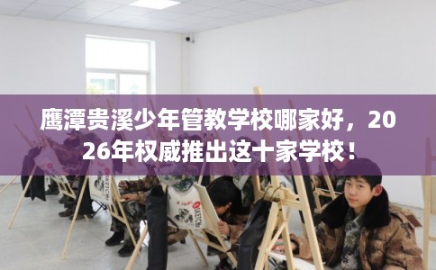 鹰潭贵溪少年管教学校哪家好，2026年权威推出这十家学校！