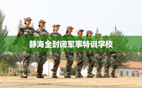 静海全封闭军事特训学校 静海全封闭军事特训学校