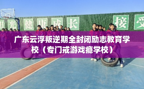 广东云浮叛逆期全封闭励志教育学校（专门戒游戏瘾学校）