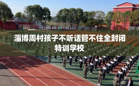 淄博周村孩子不听话管不住全封闭特训学校