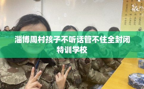 淄博周村孩子不听话管不住全封闭特训学校