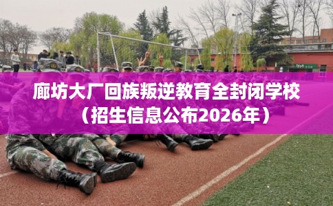 廊坊大厂回族叛逆教育全封闭学校（招生信息公布2026年）