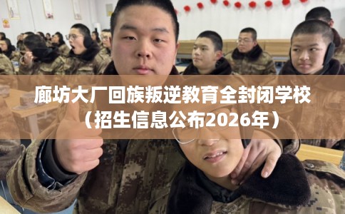 廊坊大厂回族叛逆教育全封闭学校（招生信息公布2026年）