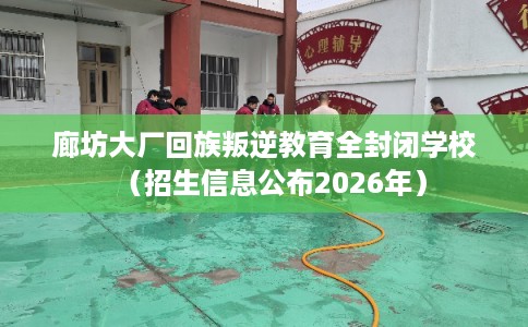 廊坊大厂回族叛逆教育全封闭学校（招生信息公布2026年）