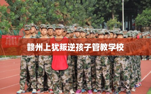 赣州上犹叛逆孩子管教学校 赣州上犹叛逆孩子管教学校