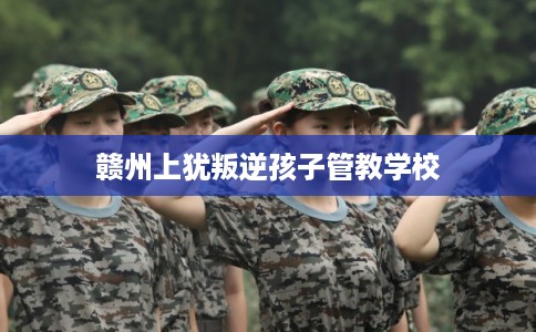 赣州上犹叛逆孩子管教学校 赣州上犹叛逆孩子管教学校