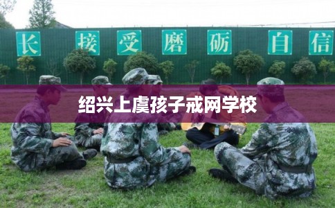 绍兴上虞孩子戒网学校