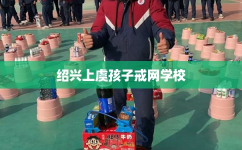 绍兴上虞孩子戒网学校