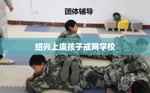 绍兴上虞孩子戒网学校