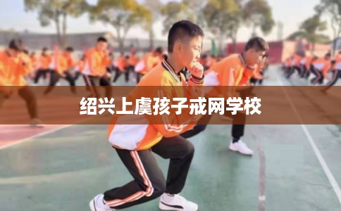 绍兴上虞孩子戒网学校