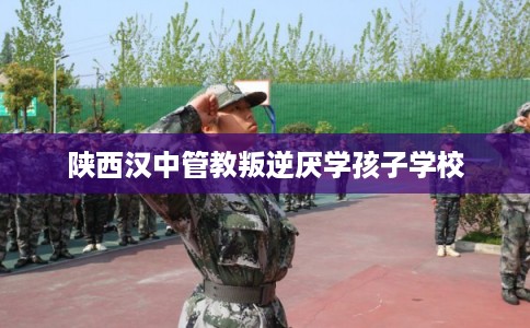 陕西汉中管教叛逆厌学孩子学校
