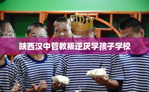 陕西汉中管教叛逆厌学孩子学校