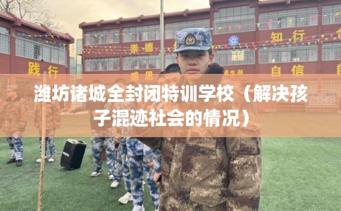 潍坊诸城全封闭特训学校（解决孩子混迹社会的情况）