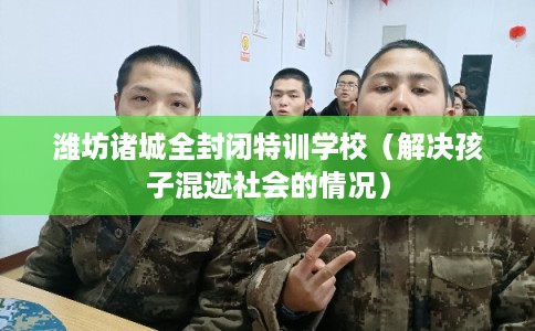 潍坊诸城全封闭特训学校（解决孩子混迹社会的情况）