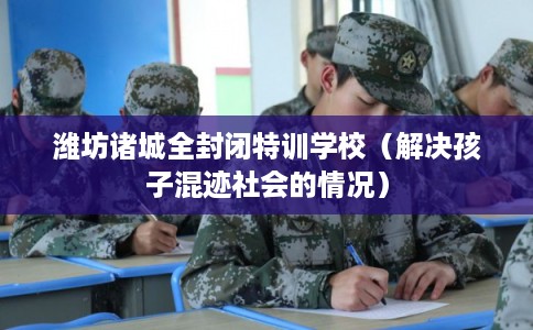 潍坊诸城全封闭特训学校（解决孩子混迹社会的情况）