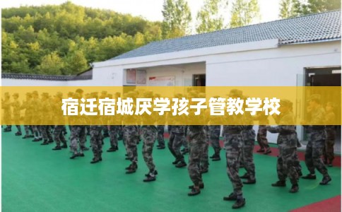 宿迁宿城厌学孩子管教学校 宿迁宿城厌学孩子管教学校