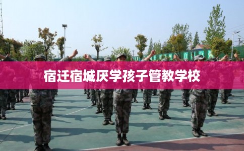 宿迁宿城厌学孩子管教学校 宿迁宿城厌学孩子管教学校