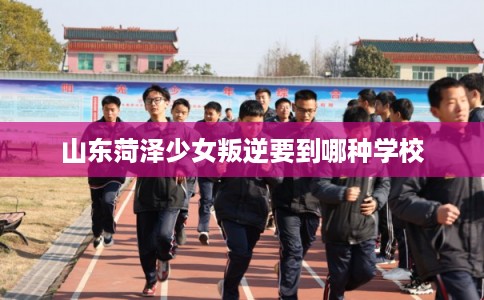 山东菏泽少女叛逆要到哪种学校
