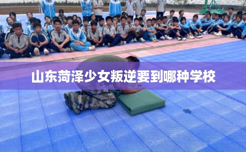 山东菏泽少女叛逆要到哪种学校