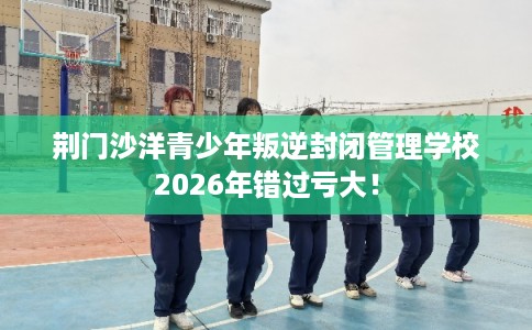 荆门沙洋青少年叛逆封闭管理学校2026年错过亏大! 荆门沙洋青少年叛逆封闭管理学校2026年错过亏大!