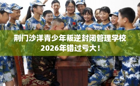 荆门沙洋青少年叛逆封闭管理学校2026年错过亏大! 荆门沙洋青少年叛逆封闭管理学校2026年错过亏大!