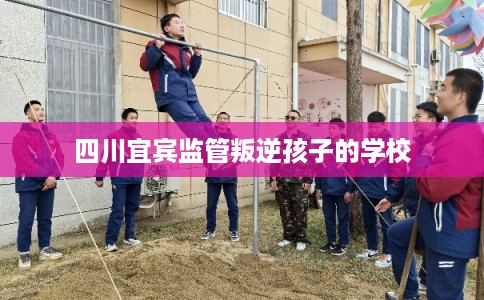 四川宜宾监管叛逆孩子的学校 四川宜宾监管叛逆孩子的学校