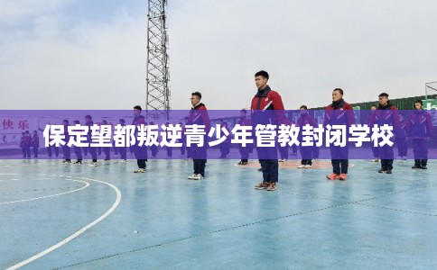 保定望都叛逆青少年管教封闭学校 保定望都叛逆青少年管教封闭学校