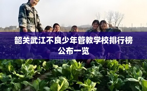 韶关武江不良少年管教学校排行榜公布一览