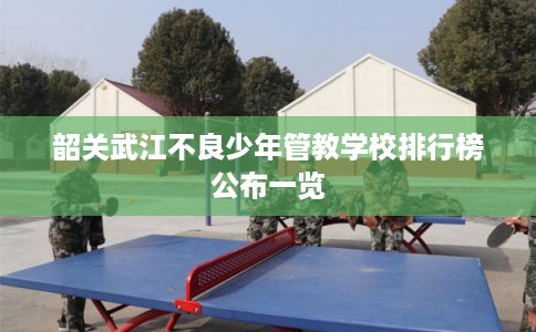 韶关武江不良少年管教学校排行榜公布一览