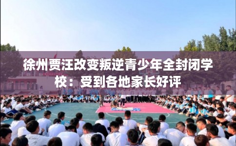 徐州贾汪改变叛逆青少年全封闭学校:受到各地家长好评 徐州贾汪改变叛逆青少年全封闭学校:受到各地家长好评