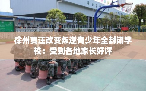 徐州贾汪改变叛逆青少年全封闭学校:受到各地家长好评 徐州贾汪改变叛逆青少年全封闭学校:受到各地家长好评