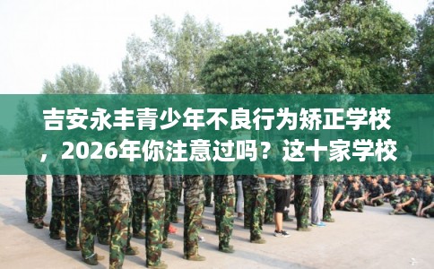 吉安永丰青少年不良行为矫正学校,2026年你注意过吗?这十家学校! 吉安永丰青少年不良行为矫正学校,2026年你注意过吗?这十家学校!