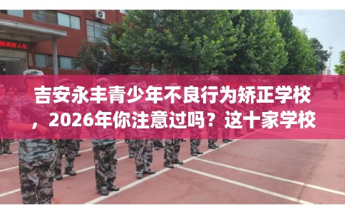 吉安永丰青少年不良行为矫正学校,2026年你注意过吗?这十家学校! 吉安永丰青少年不良行为矫正学校,2026年你注意过吗?这十家学校!