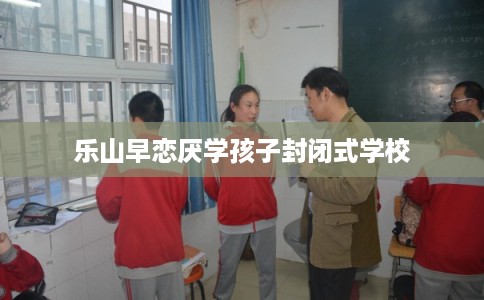乐山早恋厌学孩子封闭式学校 乐山早恋厌学孩子封闭式学校