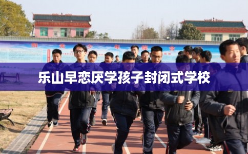 乐山早恋厌学孩子封闭式学校 乐山早恋厌学孩子封闭式学校
