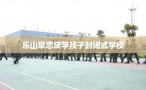 乐山早恋厌学孩子封闭式学校 乐山早恋厌学孩子封闭式学校